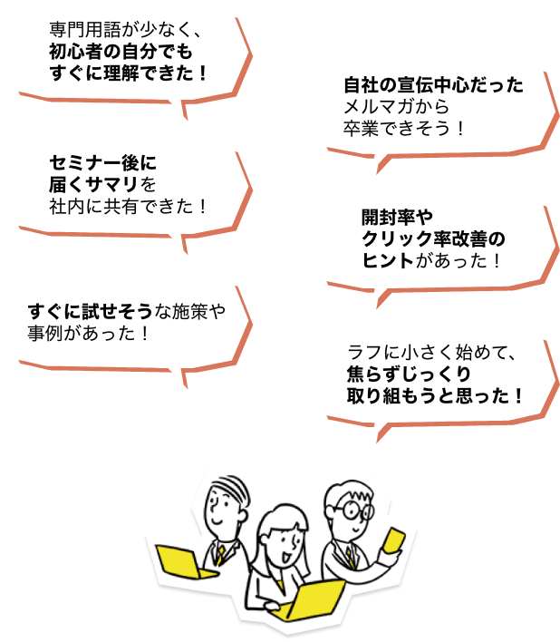 参加者の声 専門用語が少なく、初心者の自分でもすぐ理解できた!自社の宣伝中心だったメルマガから卒業できそう!セミナー後に届くサマリを社内に共有できた!開封率やクリック率改善のヒントがあった!すぐに試せそうな施策や事例が会った!ラフに小さく初めて、焦らずじっくり取り組もうと思った!